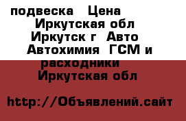 подвеска › Цена ­ 7 000 - Иркутская обл., Иркутск г. Авто » Автохимия, ГСМ и расходники   . Иркутская обл.